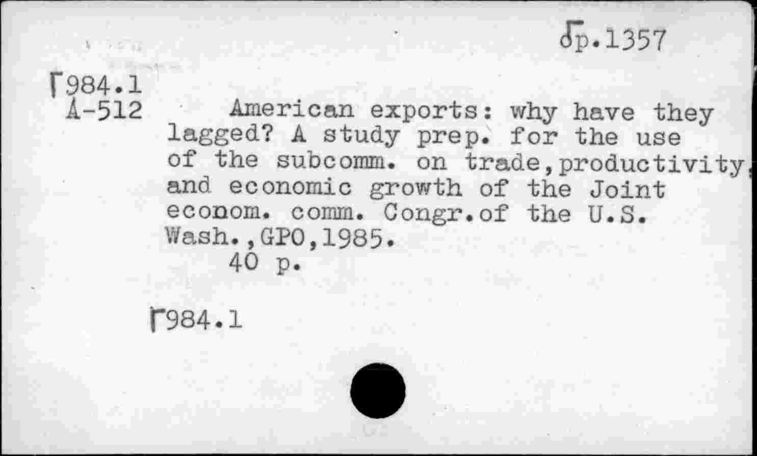 ﻿Jp.1357
f984.1
A-512 American exports: why have they lagged? A study prep, for the use of the subcomm, on trade,productivity and economic growth of the Joint econom. comm. Congr.of the U.S.
Wash.,GPO,1985.
40 p.
T984.1